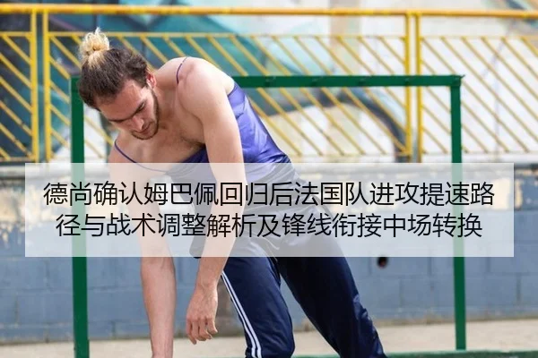 德尚确认姆巴佩回归后法国队进攻提速路径与战术调整解析及锋线衔接中场转换